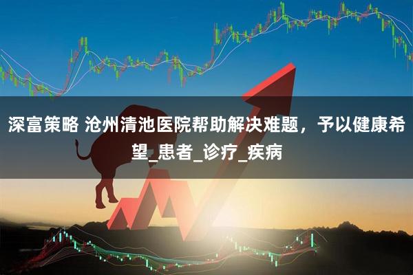 深富策略 沧州清池医院帮助解决难题，予以健康希望_患者_诊疗_疾病