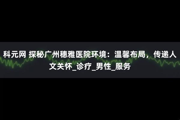 科元网 探秘广州穗雅医院环境：温馨布局，传递人文关怀_诊疗_男性_服务