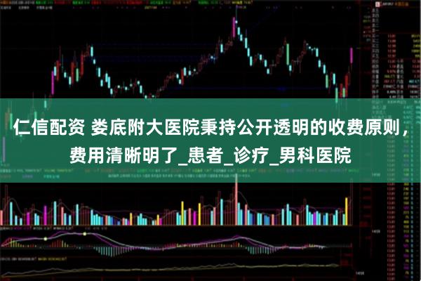 仁信配资 娄底附大医院秉持公开透明的收费原则，费用清晰明了_患者_诊疗_男科医院