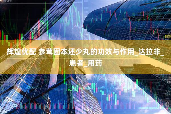 辉煌优配 参茸固本还少丸的功效与作用_达拉非_患者_用药