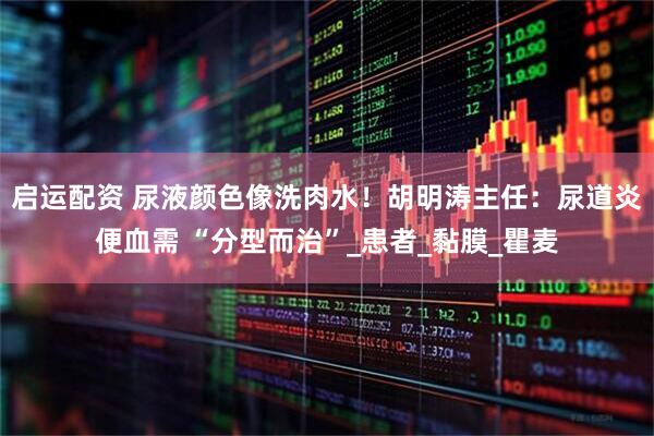 启运配资 尿液颜色像洗肉水！胡明涛主任：尿道炎便血需 “分型而治”_患者_黏膜_瞿麦