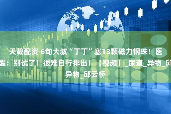 天载配资 6旬大叔“丁丁”塞13颗磁力钢珠！医生提醒：别试了！很难自行排出！【视频】_尿道_异物_邱云桥