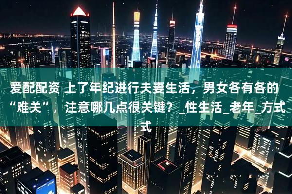 爱配配资 上了年纪进行夫妻生活，男女各有各的 “难关”，注意哪几点很关键？_性生活_老年_方式