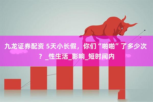 九龙证券配资 5天小长假，你们“啪啪”了多少次 ？_性生活_影响_短时间内