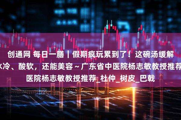 创通网 每日一膳｜假期疯玩累到了！这碗汤缓解腰膝、肢体关节冰冷、酸软，还能美容～广东省中医院杨志敏教授推荐_杜仲_树皮_巴戟