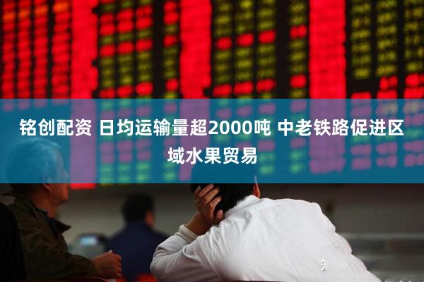 铭创配资 日均运输量超2000吨 中老铁路促进区域水果贸易