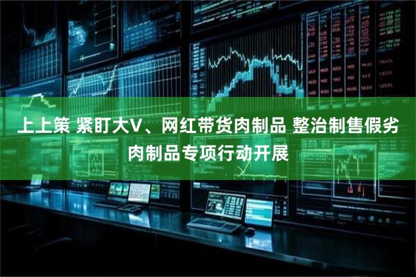 上上策 紧盯大V、网红带货肉制品 整治制售假劣肉制品专项行动开展