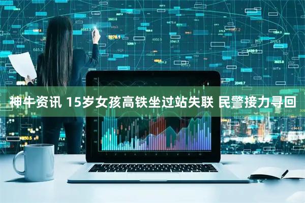 神牛资讯 15岁女孩高铁坐过站失联 民警接力寻回