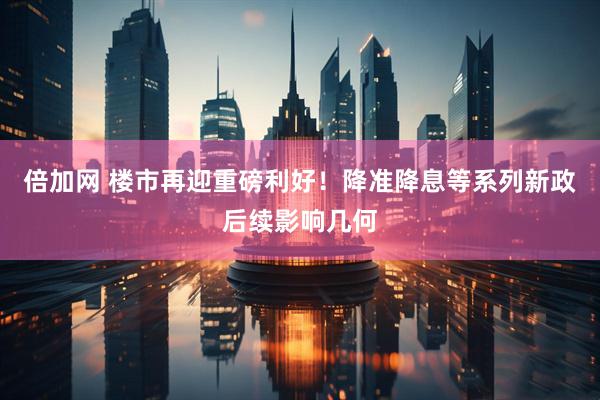 倍加网 楼市再迎重磅利好！降准降息等系列新政后续影响几何