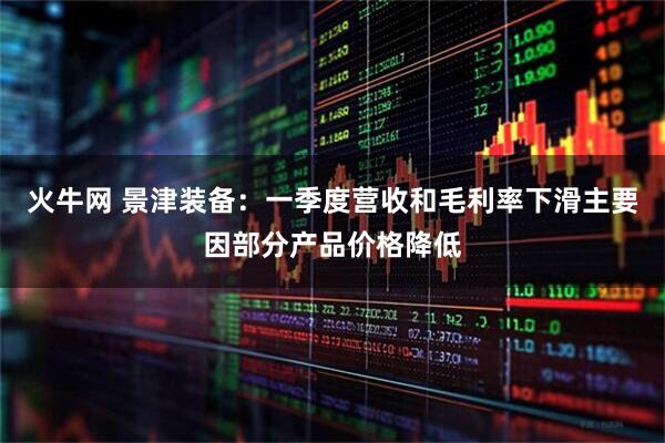 火牛网 景津装备：一季度营收和毛利率下滑主要因部分产品价格降低