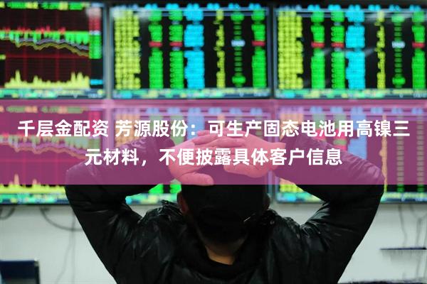 千层金配资 芳源股份：可生产固态电池用高镍三元材料，不便披露具体客户信息