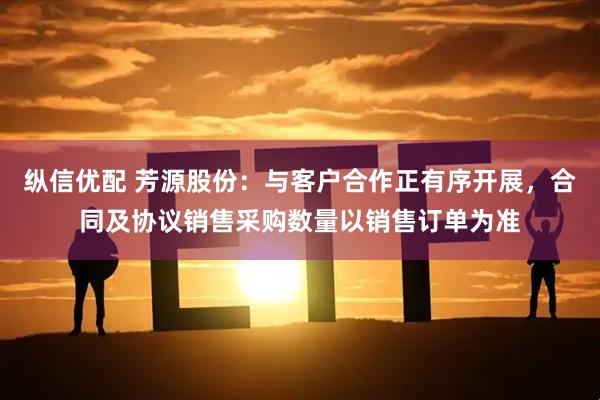 纵信优配 芳源股份：与客户合作正有序开展，合同及协议销售采购数量以销售订单为准