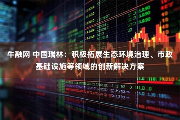 牛融网 中国瑞林：积极拓展生态环境治理、市政基础设施等领域的创新解决方案