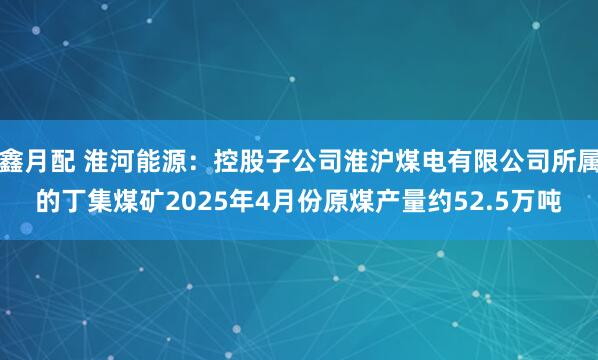 鑫月配 淮河能源：控股子公司淮沪煤电有限公司所属的丁集煤矿2025年4月份原煤产量约52.5万吨