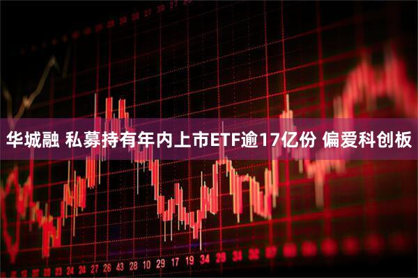 华城融 私募持有年内上市ETF逾17亿份 偏爱科创板