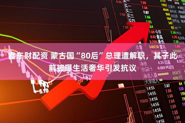 鑫东财配资 蒙古国“80后”总理遭解职，其子此前被曝生活奢华引发抗议
