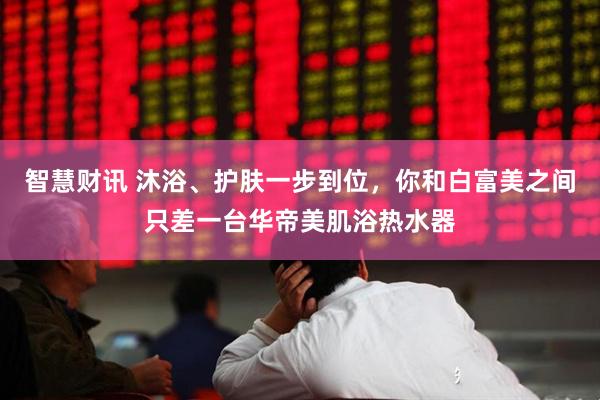 智慧财讯 沐浴、护肤一步到位，你和白富美之间只差一台华帝美肌浴热水器