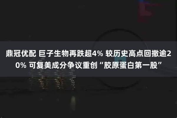 鼎冠优配 巨子生物再跌超4% 较历史高点回撤逾20% 可复美成分争议重创“胶原蛋白第一股”