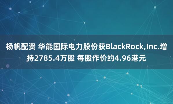 杨帆配资 华能国际电力股份获BlackRock,Inc.增持2785.4万股 每股作价约4.96港元