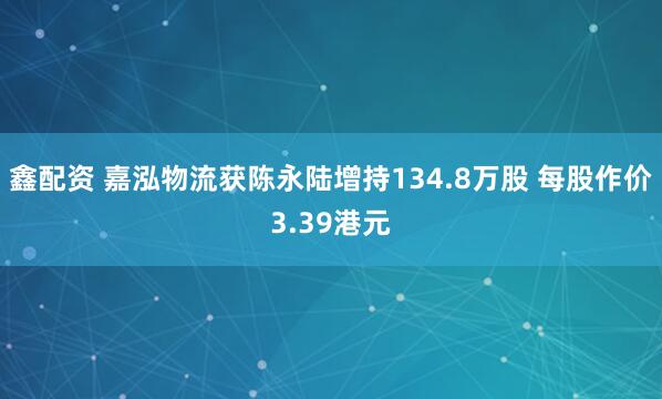 鑫配资 嘉泓物流获陈永陆增持134.8万股 每股作价3.39港元
