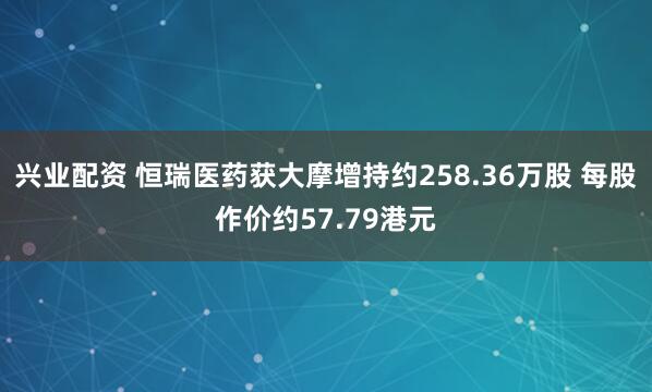 兴业配资 恒瑞医药获大摩增持约258.36万股 每股作价约57.79港元