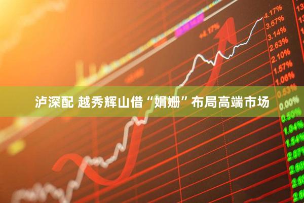 泸深配 越秀辉山借“娟姗”布局高端市场