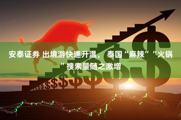 安泰证券 出境游快速升温， 泰国“麻辣”“火锅”搜索量随之激增