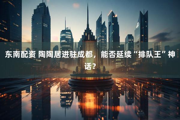东南配资 陶陶居进驻成都，能否延续“排队王”神话？