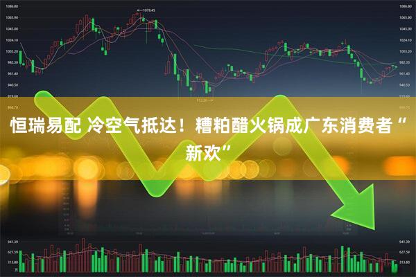 恒瑞易配 冷空气抵达！糟粕醋火锅成广东消费者“新欢”