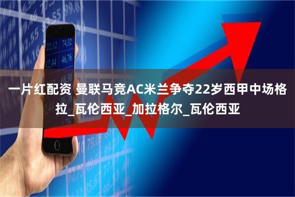 一片红配资 曼联马竞AC米兰争夺22岁西甲中场格拉_瓦伦西亚_加拉格尔_瓦伦西亚