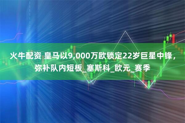 火牛配资 皇马以9,000万欧锁定22岁巨星中锋，弥补队内短板_塞斯科_欧元_赛季