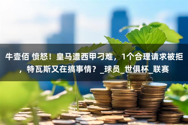 牛壹佰 愤怒！皇马遭西甲刁难，1个合理请求被拒，特瓦斯又在搞事情？_球员_世俱杯_联赛