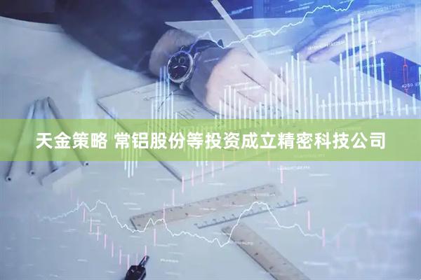 天金策略 常铝股份等投资成立精密科技公司