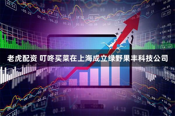 老虎配资 叮咚买菜在上海成立绿野果丰科技公司