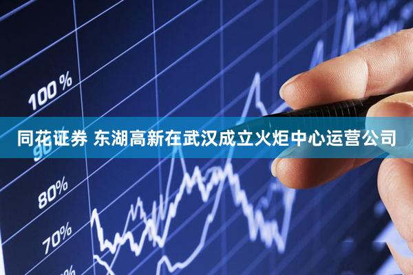 同花证券 东湖高新在武汉成立火炬中心运营公司