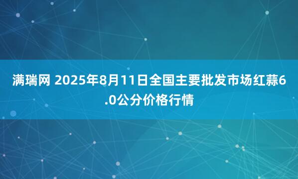 满瑞网 2025年8月11日全国主要批发市场红蒜6.0公分价格行情