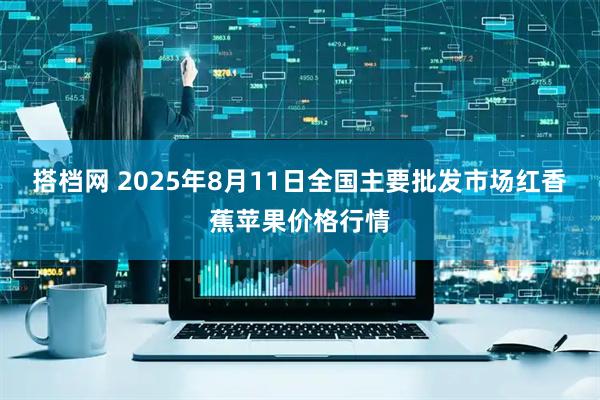 搭档网 2025年8月11日全国主要批发市场红香蕉苹果价格行情