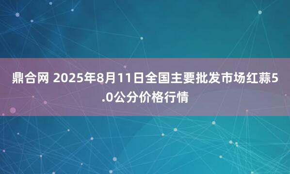 鼎合网 2025年8月11日全国主要批发市场红蒜5.0公分价格行情