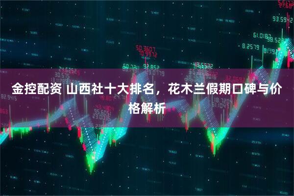 金控配资 山西社十大排名，花木兰假期口碑与价格解析