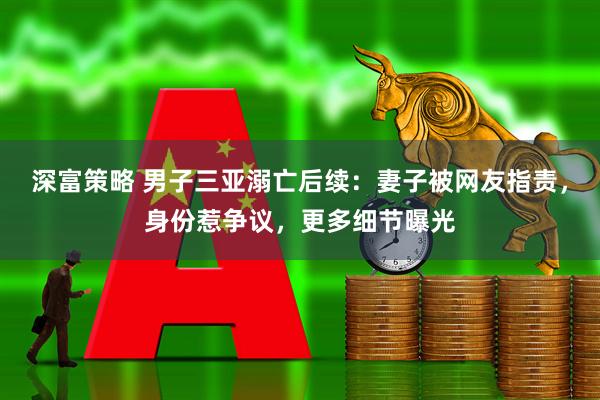 深富策略 男子三亚溺亡后续：妻子被网友指责，身份惹争议，更多细节曝光