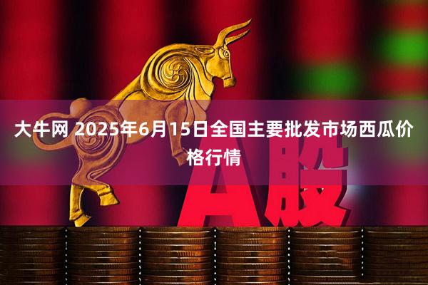 大牛网 2025年6月15日全国主要批发市场西瓜价格行情