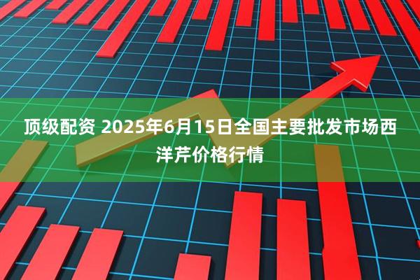 顶级配资 2025年6月15日全国主要批发市场西洋芹价格行情