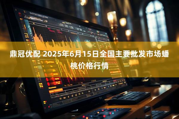 鼎冠优配 2025年6月15日全国主要批发市场蟠桃价格行情