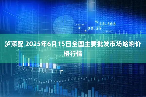 泸深配 2025年6月15日全国主要批发市场蛤蜊价格行情