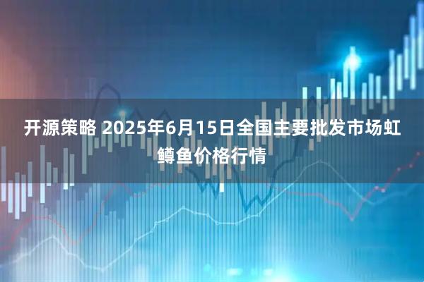 开源策略 2025年6月15日全国主要批发市场虹鳟鱼价格行情