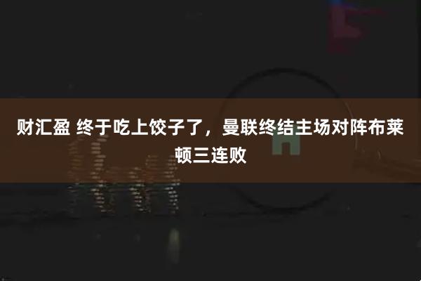 财汇盈 终于吃上饺子了，曼联终结主场对阵布莱顿三连败