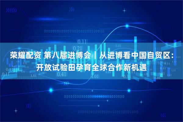 荣耀配资 第八届进博会｜从进博看中国自贸区：开放试验田孕育全球合作新机遇