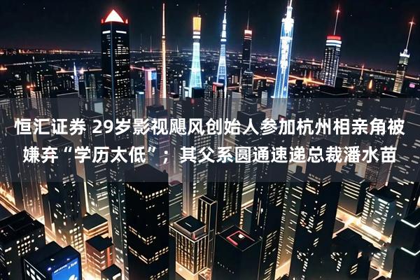 恒汇证券 29岁影视飓风创始人参加杭州相亲角被嫌弃“学历太低”；其父系圆通速递总裁潘水苗