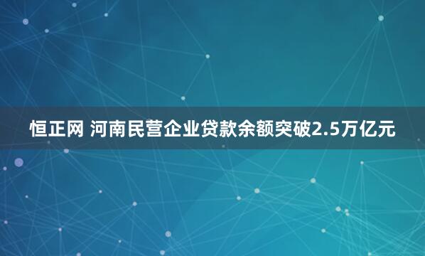 恒正网 河南民营企业贷款余额突破2.5万亿元