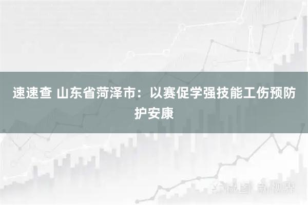 速速查 山东省菏泽市：以赛促学强技能工伤预防护安康